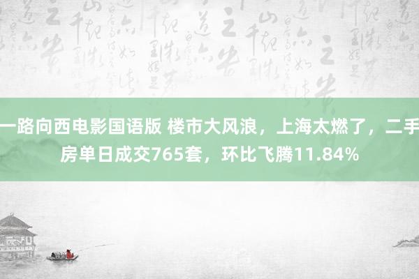 一路向西电影国语版 楼市大风浪，上海太燃了，二手房单日成交765套，环比飞腾11.84%