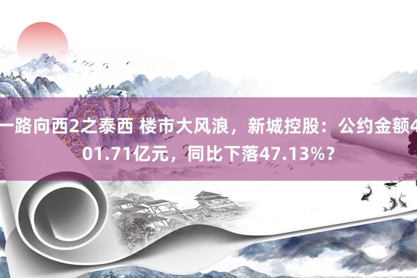 一路向西2之泰西 楼市大风浪，新城控股：公约金额401.71亿元，同比下落47.13%？