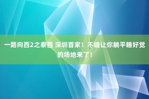 一路向西2之泰西 深圳首家！不错让你躺平睡好觉的场地来了！