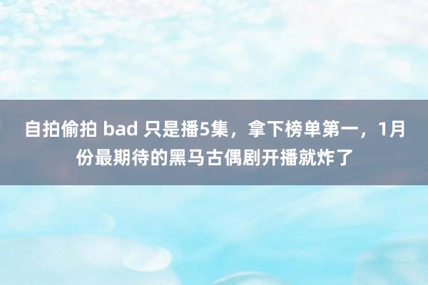 自拍偷拍 bad 只是播5集，拿下榜单第一，1月份最期待的黑马古偶剧开播就炸了