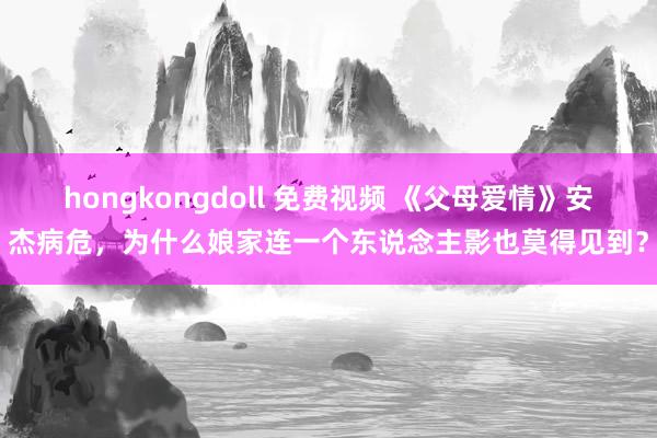 hongkongdoll 免费视频 《父母爱情》安杰病危，为什么娘家连一个东说念主影也莫得见到？