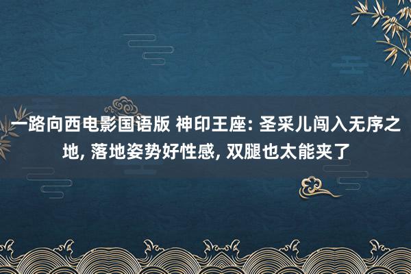 一路向西电影国语版 神印王座: 圣采儿闯入无序之地， 落地姿势好性感， 双腿也太能夹了