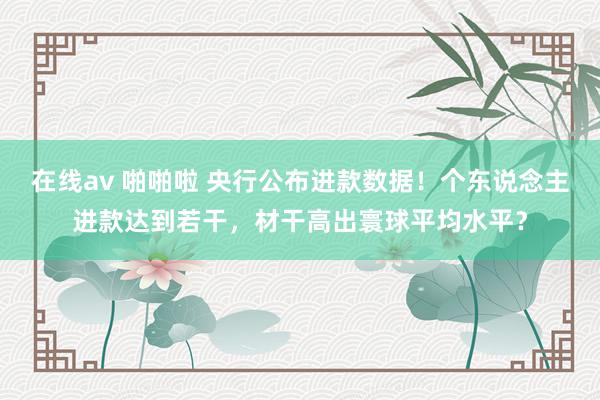 在线av 啪啪啦 央行公布进款数据！个东说念主进款达到若干，材干高出寰球平均水平？