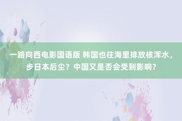 一路向西电影国语版 韩国也往海里排放核浑水，步日本后尘？中国又是否会受到影响？