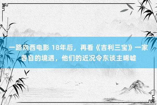 一路向西电影 18年后，再看《吉利三宝》一家各自的境遇，他们的近况令东谈主唏嘘