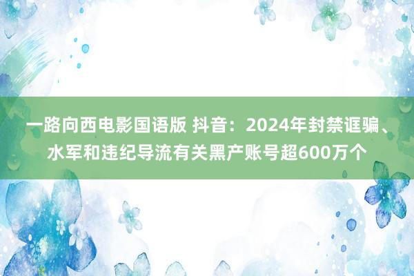 一路向西电影国语版 抖音：2024年封禁诓骗、水军和违纪导流有关黑产账号超600万个