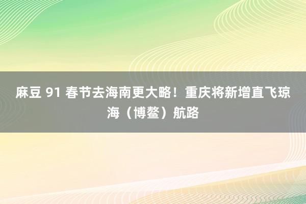 麻豆 91 春节去海南更大略！重庆将新增直飞琼海（博鳌）航路