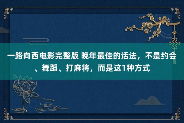 一路向西电影完整版 晚年最佳的活法，不是约会、舞蹈、打麻将，而是这1种方式