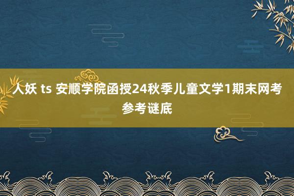 人妖 ts 安顺学院函授24秋季儿童文学1期末网考参考谜底