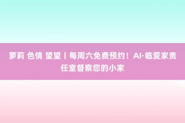 萝莉 色情 望望丨每周六免费预约！AI·临爱家责任室督察您的小家