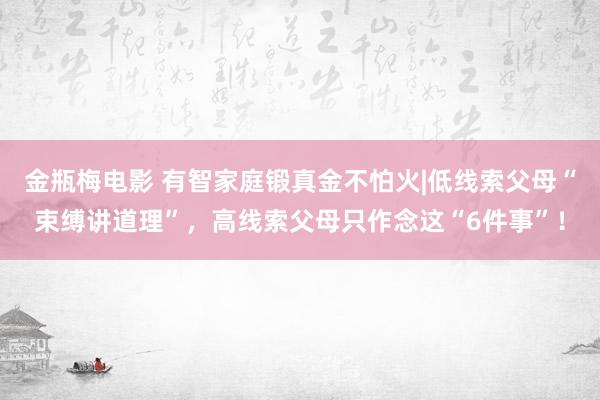 金瓶梅电影 有智家庭锻真金不怕火|低线索父母“束缚讲道理”，高线索父母只作念这“6件事”！