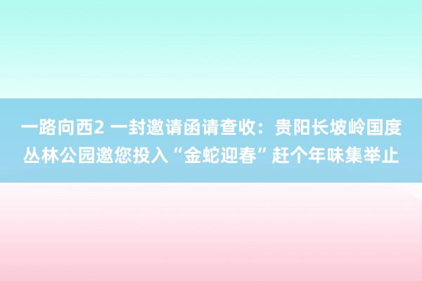 一路向西2 一封邀请函请查收：贵阳长坡岭国度丛林公园邀您投入“金蛇迎春”赶个年味集举止