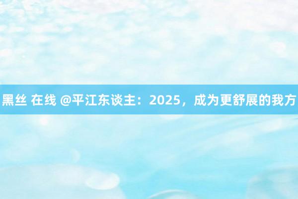 黑丝 在线 @平江东谈主：2025，成为更舒展的我方