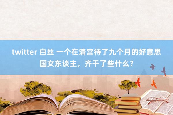 twitter 白丝 一个在清宫待了九个月的好意思国女东谈主，齐干了些什么？