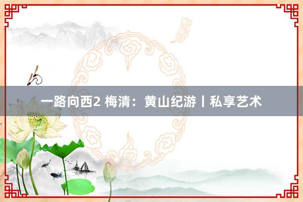 一路向西2 梅清：黄山纪游丨私享艺术