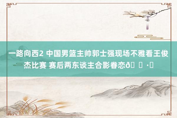 一路向西2 中国男篮主帅郭士强现场不雅看王俊杰比赛 赛后两东谈主合影眷恋📷️