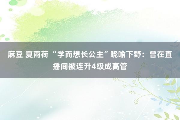 麻豆 夏雨荷 “学而想长公主”晓喻下野：曾在直播间被连升4级成高管