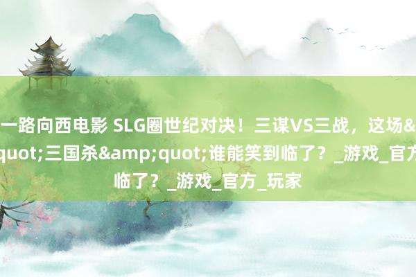 一路向西电影 SLG圈世纪对决！三谋VS三战，这场&quot;三国杀&quot;谁能笑到临了？_游戏_官方_玩家